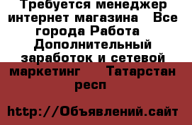  Требуется менеджер интернет-магазина - Все города Работа » Дополнительный заработок и сетевой маркетинг   . Татарстан респ.